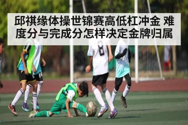 邱祺缘体操世锦赛高低杠冲金 难度分与完成分怎样决定金牌归属